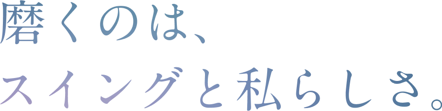 磨くのは、スイングと私らしさ。